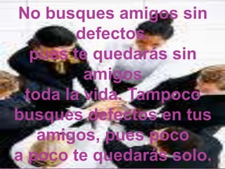 No busques amigos sin defectos, pues te quedarás sin amigos toda la vida. Tampoco  busques defectos en tus amigos, pues poco a poco te quedarás solo.