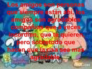 Los amigos son personas que siempre están ahí, los amigos son agradables compañías que a veces  incordian, que te quieren, pero sobretodo que hacen que la risa sea mas agradable.