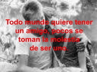 Todo mundo quiere tener un amigo, pocos se toman la molestia de ser uno..