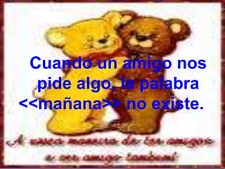 Cuando un amigo nos    pide algo, la palabra                                               <<mañana>> no existe.