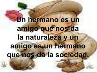 Un hermano es un amigo que nos da la naturaleza y un amigo es un hermano que nos da la sociedad.