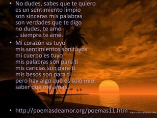 No dudes, sabes que te quieroes un sentimiento limpioson sinceras mis palabrasson verdades que te digono dudes, te amo.. siempre te amé. Mi corazón es tuyomis sentimientos son tuyosmi cuerpo es tuyomis palabras son para timis caricias son para timis besos son para tipero hay algo que es sólo mío:saber que me amas. http://poemasdeamor.org/poemas11.htm