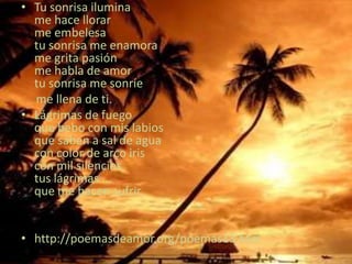 Tu sonrisa iluminame hace llorarme embelesatu sonrisa me enamorame grita pasiónme habla de amortu sonrisa me sonríe     me llena de ti. Lágrimas de fuegoque bebo con mis labiosque saben a sal de aguacon color de arco iriscon mil silenciostus lágrimas ...que me hacen sufrir. http://poemasdeamor.org/poemas13.htm