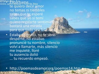 Escúchame, te quiero decir amorno temas ni tiemblessabes que te esperésabes que yo si temíquiero regalarte sentimientosbastará una miradapara que todo sea felicidad.. Estaba dormido, no te sentídesperté, no estabaspronuncié tu nombre, silenciovolví a llamarte, más silenciome inquieté, llorétu ausencia dolió... tu recuerdo empezó. http://poemasdeamor.org/poemas14.htm