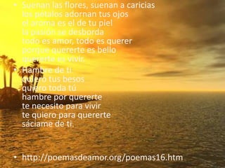 Suenan las flores, suenan a cariciaslos pétalos adornan tus ojosel aroma es el de tu piella pasión se desbordatodo es amor, todo es quererporque quererte es belloquererte es vivir. Hambre de tiquiero tus besosquiero toda túhambre por querertete necesito para vivirte quiero para querertesáciame de ti. http://poemasdeamor.org/poemas16.htm