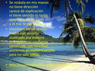 Se resbala en mis manosno tiene direccióncarece de explicaciónni tiene sentido ni razónsimplemente es amory el mío te pertenece. Viviremos en un castillohecho con amoressostenido por dulzuraprotegido con confianzaconstruido con felicidadviviremos en nuestro castillopara no salir jamáshttp://poemasdeamor.org/poemas16.htm