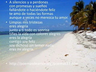 A silencios y a perdonescon promesas y sueñosfallándote o haciéndote feliz te amo de todas las formasaunque a veces no merezca tu amor.Limpias mis tristezaseres alegríajunto a ti todo es sonrisatiñes la vida con colores alegreseres la alegríacontigo soy feliz soy dichoso sin temer nadaeres mi alegría. http://poemasdeamor.org/poemas17.htm