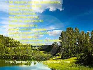 Mi objetivo son tus sentimientos,uno a uno, de mi a ti,riendo tristezas,llorando sonrisas,mi objetivo eres tú,y sólo tú, para amarte.    Ahora puedo oírte,puedo sentir tu silencio,puedo recorrer tus besosy soñar tus labios,puedo hasta escuchar tu melodía,aún cuando estés lejosy seas todo nostalgia.http://poemasdeamor.org/poemas3.htm