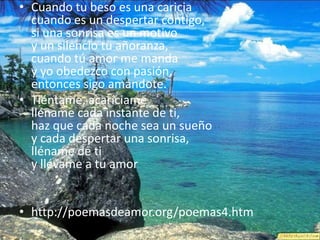 Cuando tu beso es una cariciacuando es un despertar contigo,si una sonrisa es un motivoy un silencio tu añoranza,cuando tú amor me manday yo obedezco con pasión,entonces sigo amándote.Tiéntame, acaríciamelléname cada instante de ti,haz que cada noche sea un sueñoy cada despertar una sonrisa,lléname de ti y llévame a tu amorhttp://poemasdeamor.org/poemas4.htm