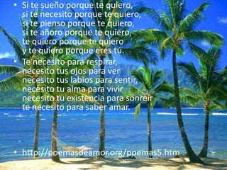 Si te sueño porque te quiero,si te necesito porque te quiero, si te pienso porque te quiero,si te añoro porque te quiero,te quiero porque te quieroy te quiero porque eres tú.Te necesito para respirar, necesito tus ojos para vernecesito tus labios para sentir, necesito tu alma para vivirnecesito tu existencia para sonreírte necesito para saber amar.http://poemasdeamor.org/poemas5.htm