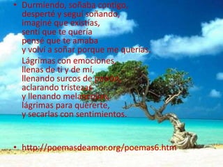 Durmiendo, soñaba contigo,desperté y seguí soñando,imaginé que existías,sentí que te queríapensé que te amabay volví a soñar porque me querías.    Lágrimas con emociones,llenas de ti y de mí,llenando surcos de pasión,aclarando tristezasy llenando melancolías, lágrimas para quererte,y secarlas con sentimientos.http://poemasdeamor.org/poemas6.htm