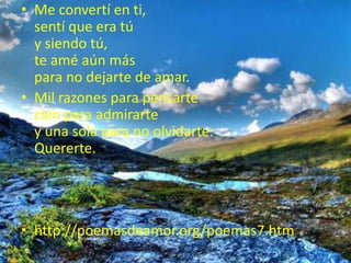 Me convertí en ti,sentí que era túy siendo tú, te amé aún máspara no dejarte de amar.Mil razones para pensartecien para admirartey una sola para no olvidarte:Quererte.http://poemasdeamor.org/poemas7.htm