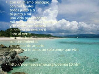 Con un mismo principiocon mil finalestodos junto a titú junto a miuna vida para recorrermil momentos para compartiry Te vistes con bellezala belleza ya está en tilloro al verteme emocionoson sentimientos son ganas de amarteaunque ya te amo. un solo amor que vivir. http://poemasdeamor.org/poemas10.htm