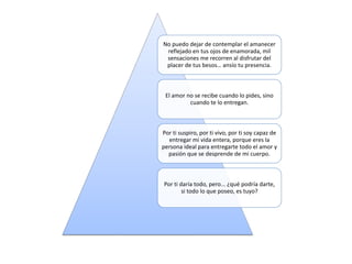 No puedo dejar de contemplar el amanecer
reflejado en tus ojos de enamorada, mil
sensaciones me recorren al disfrutar del
placer de tus besos… ansío tu presencia.
El amor no se recibe cuando lo pides, sino
cuando te lo entregan.
Por ti suspiro, por ti vivo, por ti soy capaz de
entregar mi vida entera, porque eres la
persona ideal para entregarte todo el amor y
pasión que se desprende de mi cuerpo.
Por ti daría todo, pero... ¿qué podría darte,
si todo lo que poseo, es tuyo?
 