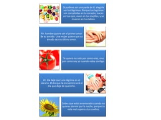 Si pudiese ser una parte de tí, elegiría
ser tus lágrimas. Porque tus lagrimas
son concebidas en tu corazón, nacen
en tus ojos, viven en tus mejillas, y se
mueren en tus labios.
Un hombre quiere ser el primer amor
de su amada. Una mujer quiere que su
amado sea su último amor.
Te quiero no solo por como eres, sino
por como soy yo cuando estoy contigo.
Un día dejé caer una lágrima en el
océano. El día que la encuentre será el
día que deje de quererte.
Sabes que estás enamorado cuando no
quieres dormir por la noche, porque tu
vida real supera a tus sueños.
 