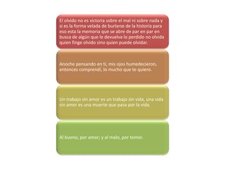 El olvido no es victoria sobre el mal ni sobre nada y
si es la forma velada de burlarse de la historia para
eso esta la memoria que se abre de par en par en
busca de algún que le devuelva lo perdido no olvida
quien finge olvido sino quien puede olvidar.
Anoche pensando en tí, mis ojos humedecieron,
entonces comprendí, lo mucho que te quiero.
Un trabajo sin amor es un trabajo sin vida, una vida
sin amor es una muerte que pasa por la vida.
Al bueno, por amor; y al malo, por temor.
 