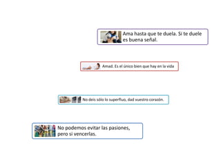 Ama hasta que te duela. Si te duele
es buena señal.
Amad. Es el único bien que hay en la vida
No deis sólo lo superfluo, dad vuestro corazón.
No podemos evitar las pasiones,
pero si vencerlas.
 