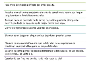 Para mi la definición perfecta del amor eres tú.
Anoche miré al cielo y empecé a dar a cada estrella una razón por la que
te quiero tanto. Me faltaron estrellas.
Aunque no sepa quererte de la forma que a tí te gustaría, siempre te
querré con toda mi corazón de la mejor forma que sepa.
Un viejo enamorado es como una flor en invierno.
El amor es un juego en el que ambos jugadores pueden ganar.
El amor es una condición en la que la felicidad de otra persona es
condición imprescindible para su propia felicidad.
Besarte es como perder la noción del tiempo y del espacio, es ver el cielo,
las estrellas... es verte a ti.
Queriendo ser frío, me derrito nada más rozar tu piel.
 
