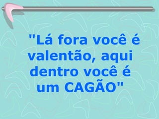 "Lá fora você é valentão, aqui dentro você é um CAGÃO" 