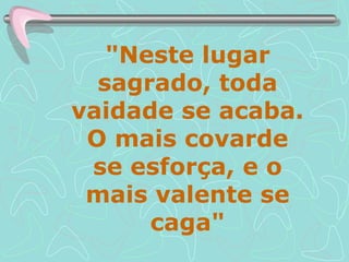 "Neste lugar sagrado, toda vaidade se acaba. O mais covarde se esforça, e o mais valente se caga" 