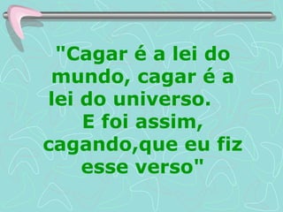 "Cagar é a lei do mundo, cagar é a lei do universo.  E foi assim, cagando,que eu fiz esse verso" 