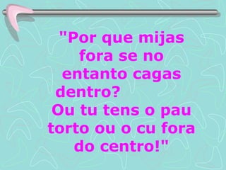 "Por que mijas fora se no entanto cagas dentro?  Ou tu tens o pau torto ou o cu fora do centro!" 