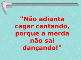 "Não adianta cagar cantando, porque a merda não sai dançando!" 