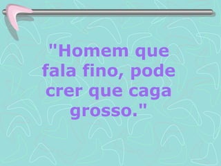 "Homem que fala fino, pode crer que caga grosso." 
