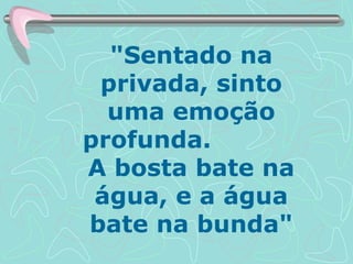 "Sentado na privada, sinto uma emoção profunda.  A bosta bate na água, e a água bate na bunda" 