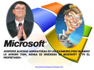 «SUSPENDÍ ALGUNAS ASIGNATURAS EN LOS EXÁMENES,PERO MI AMIGO
LO APROBÓ TODO. AHORA ES INGENIERO EN MICROSOft Y YO EL
PROPIETARIO».

http://www.medinagarpcom.blogspot.com/

 