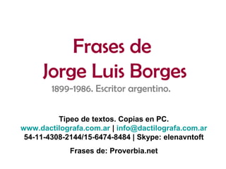Frases de
Jorge Luis Borges
1899-1986. Escritor argentino.
Tipeo de textos. Copias en PC.
www.dactilografa.com.ar | info@dactilografa.com.ar
54-11-4308-2144/15-6474-8484 | Skype: elenavntoft
Frases de: Proverbia.net
 