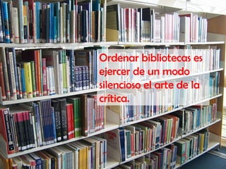 Ordenar bibliotecas es
ejercer de un modo
silencioso el arte de la
crítica.
 