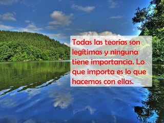 Todas las teorías son
legítimas y ninguna
tiene importancia. Lo
que importa es lo que
hacemos con ellas.
 