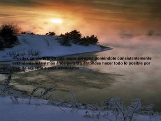 Puedes convertirte en una mejor persona poniéndote consistentemente estándares más y más altos para tí y entonces hacer todo lo posible por vivir de acuerdo a esos estándares. 