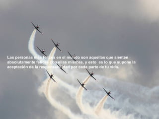 Las personas más felices en el mundo son aquellas que sienten absolutamente felices con ellas mismas, y esto  es lo que supone la aceptación de la responsabilidad por cada parte de tu vida. 