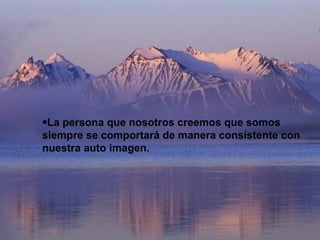 La persona que nosotros creemos que somos siempre se comportará de manera consistente con nuestra auto imagen. 