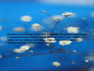 Aquellas personas que desarrollan la habilidad de adquirir permanente y consistentemente nuevas formas de conocimiento que puedan aplicar en su trabajo y sus propias vidas serán quienes sacudan nuestra sociedad hacia el futuro. 