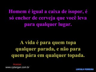 LINCOLN FERREIRA Homem é igual a caixa de isopor, é só encher de cerveja que você leva para qualquer lugar. A vida é para quem topa qualquer parada, e não para quem pára em qualquer topada. Acesse: www.cybergan.com.br 