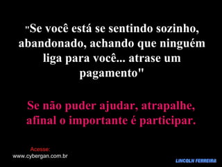 LINCOLN FERREIRA " Se você está se sentindo sozinho, abandonado, achando que ninguém liga para você... atrase um pagamento" Se não puder ajudar, atrapalhe, afinal o importante é participar. Acesse: www.cybergan.com.br 