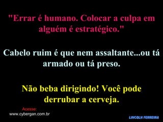 LINCOLN FERREIRA "Errar é humano. Colocar a culpa em alguém é estratégico." Cabelo ruim é que nem assaltante...ou tá armado ou tá preso. Não beba dirigindo! Você pode derrubar a cerveja. Acesse: www.cybergan.com.br 