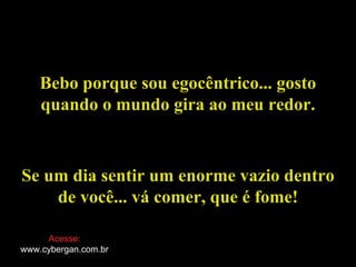 Bebo porque sou egocêntrico... gosto quando o mundo gira ao meu redor. Se um dia sentir um enorme vazio dentro de você... vá comer, que é fome ! Acesse: www.cybergan.com.br 