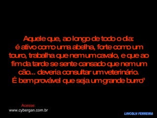LINCOLN FERREIRA Aquele que, ao longo de todo o dia: é ativo como uma abelha, forte como um touro, trabalha que nem um cavalo, e que ao fim da tarde se sente cansado que nem um cão... deveria consultar um veterinário. É bem provável que seja um grande burro" Acesse: www.cybergan.com.br 