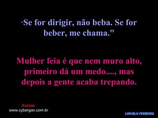 LINCOLN FERREIRA " Se for dirigir, não beba. Se for beber, me chama." Mulher feia é que nem muro alto, primeiro dá um medo...., mas depois a gente acaba trepando. Acesse: www.cybergan.com.br 