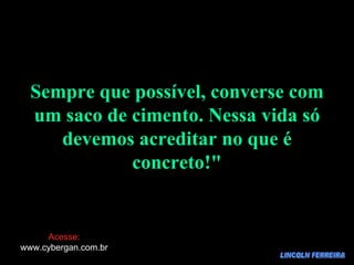 LINCOLN FERREIRA Sempre que possível, converse com um saco de cimento. Nessa vida só devemos acreditar no que é concreto!" Acesse: www.cybergan.com.br 