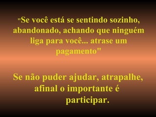 " Se você está se sentindo sozinho, abandonado, achando que ninguém liga para você... atrase um pagamento" Se não puder ajudar, atrapalhe, afinal o importante é  participar. 