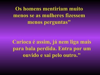 Os homens mentiriam muito menos se as mulheres fizessem menos perguntas" Carioca é assim, já nem liga mais para bala perdida. Entra por um ouvido e sai pelo outro." 