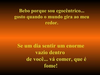 Bebo porque sou egocêntrico... gosto quando o mundo gira ao meu redor. Se um dia sentir um enorme vazio dentro  de você... vá comer, que é fome! 