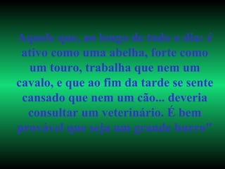Aquele que, ao longo de todo o dia: é ativo como uma abelha, forte como um touro, trabalha que nem um cavalo, e que ao fim da tarde se sente cansado que nem um cão... deveria consultar um veterinário. É bem provável que seja um grande burro" 