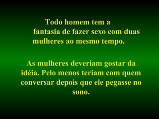 Todo homem tem a  fantasia de fazer sexo com duas mulheres ao mesmo tempo. As mulheres deveriam gostar da idéia. Pelo menos teriam com quem conversar depois que ele pegasse no sono. 
