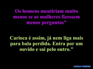 LINCOLN FERREIRA Os homens mentiriam muito menos se as mulheres fizessem menos perguntas" Carioca é assim, já nem liga mais para bala perdida. Entra por um ouvido e sai pelo outro." 
